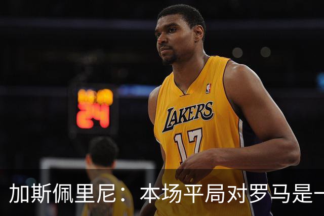 加斯佩里尼：本场平局对罗马是一针强心剂，巴列尔迪是很大的补强