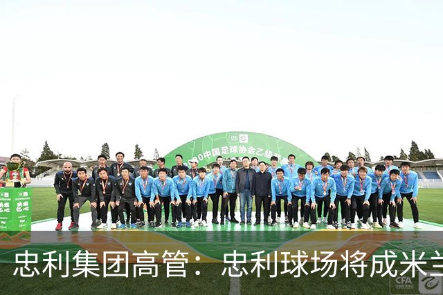 忠利集团高管：忠利球场将成米兰新象征，很高兴支持两队